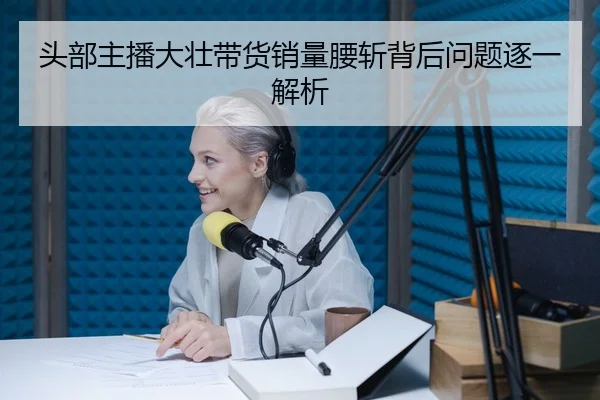 头部主播大壮带货销量腰斩背后问题逐一解析